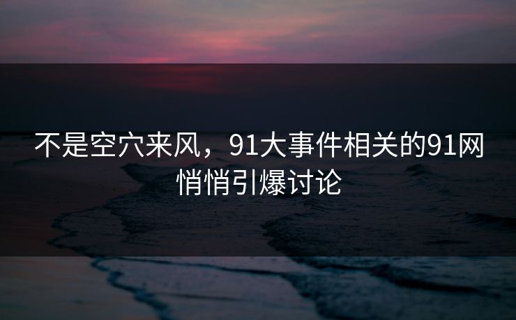 不是空穴来风，91大事件相关的91网悄悄引爆讨论
