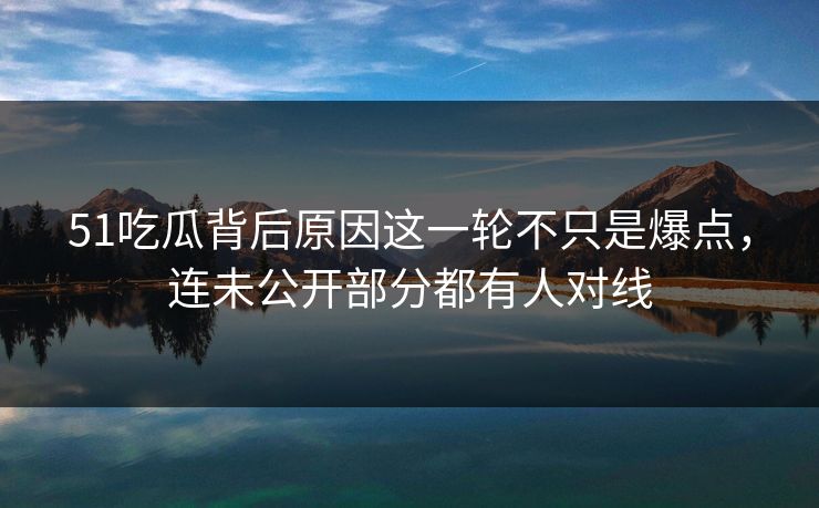 51吃瓜背后原因这一轮不只是爆点，连未公开部分都有人对线
