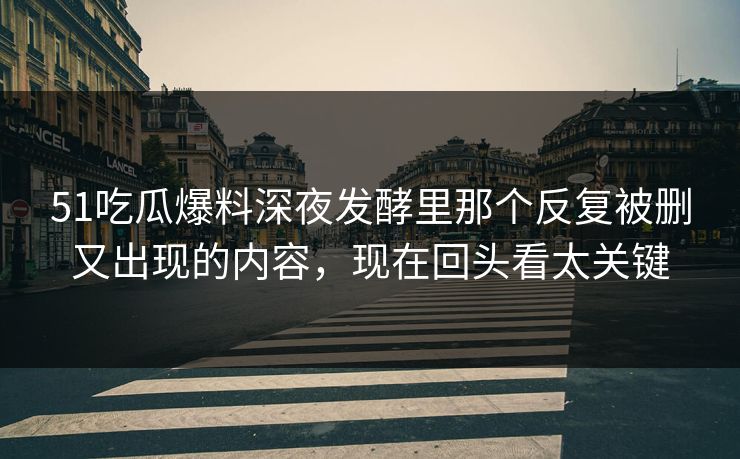 51吃瓜爆料深夜发酵里那个反复被删又出现的内容，现在回头看太关键