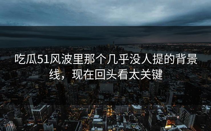 吃瓜51风波里那个几乎没人提的背景线，现在回头看太关键