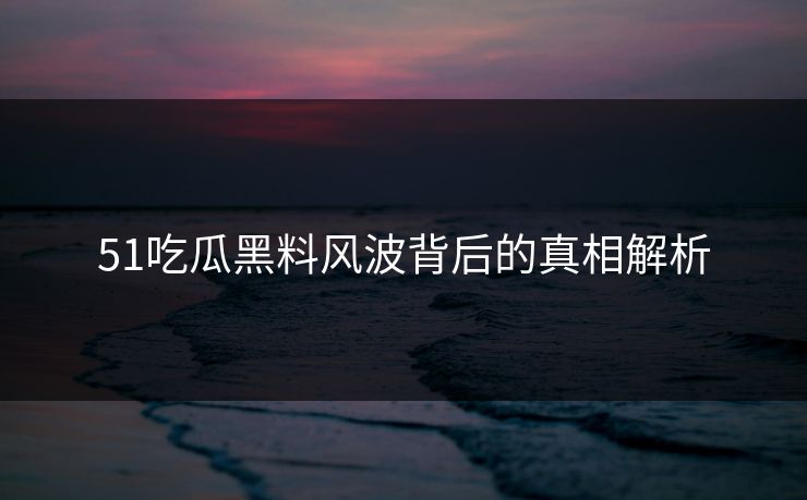 51吃瓜黑料风波背后的真相解析