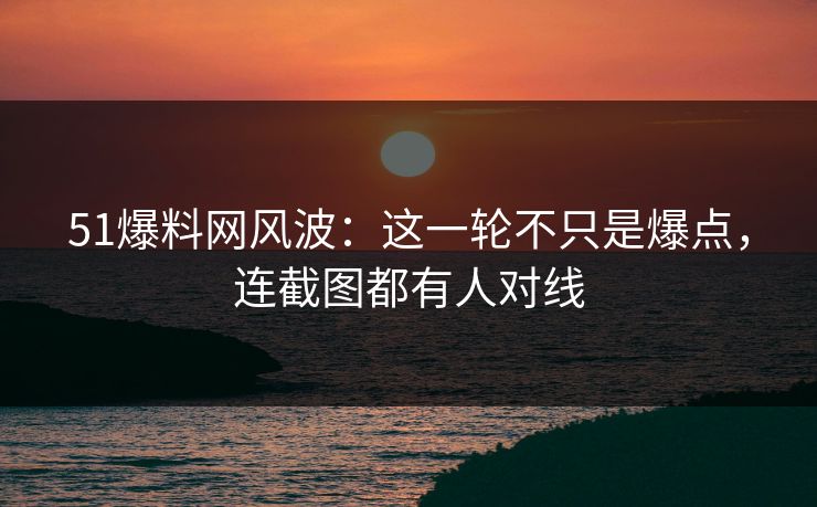 51爆料网风波：这一轮不只是爆点，连截图都有人对线