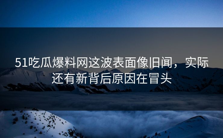 51吃瓜爆料网这波表面像旧闻，实际还有新背后原因在冒头