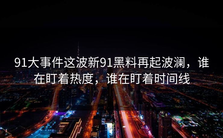91大事件这波新91黑料再起波澜，谁在盯着热度，谁在盯着时间线