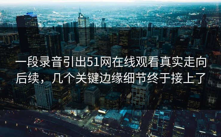 一段录音引出51网在线观看真实走向后续，几个关键边缘细节终于接上了
