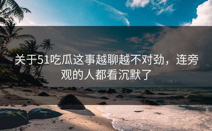 关于51吃瓜这事越聊越不对劲，连旁观的人都看沉默了
