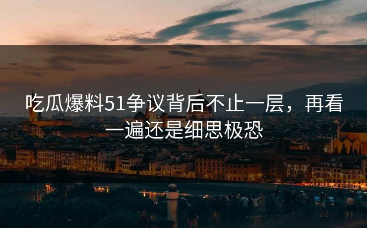 吃瓜爆料51争议背后不止一层，再看一遍还是细思极恐