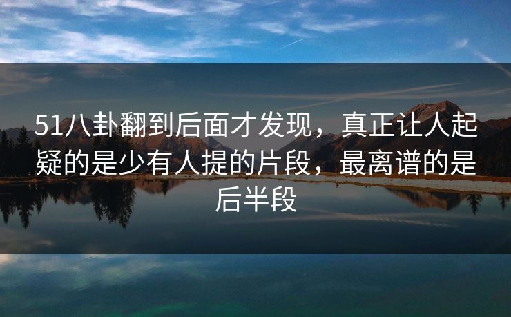 51八卦翻到后面才发现，真正让人起疑的是少有人提的片段，最离谱的是后半段