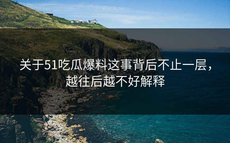 关于51吃瓜爆料这事背后不止一层，越往后越不好解释