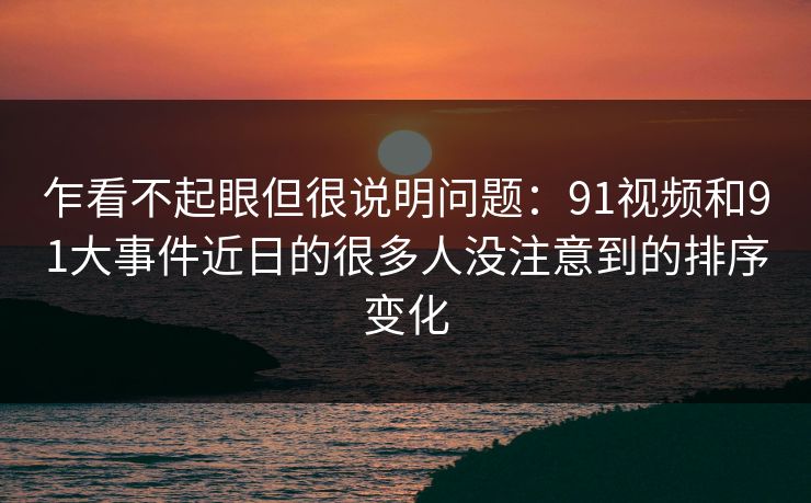 乍看不起眼但很说明问题：91视频和91大事件近日的很多人没注意到的排序变化