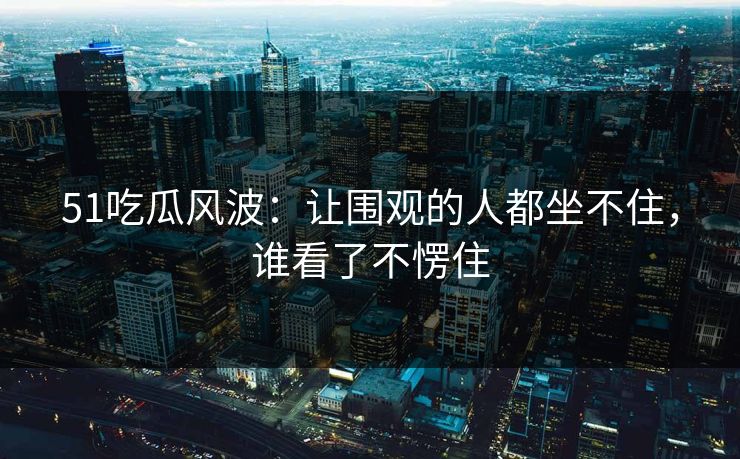 51吃瓜风波：让围观的人都坐不住，谁看了不愣住