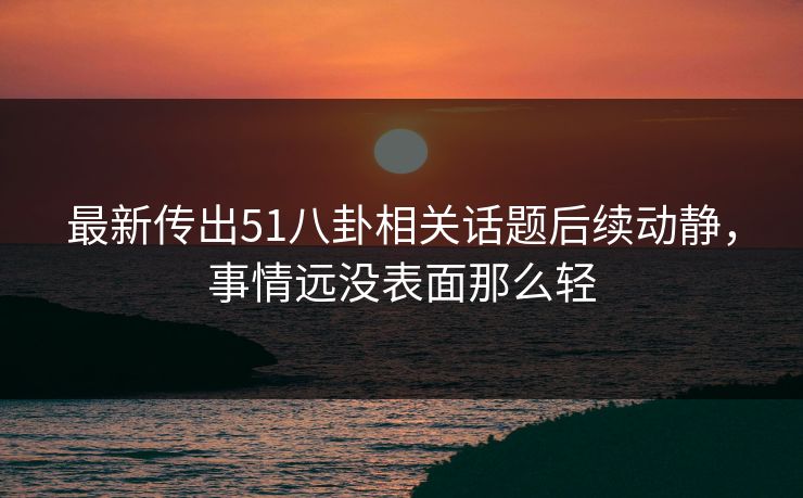 最新传出51八卦相关话题后续动静，事情远没表面那么轻