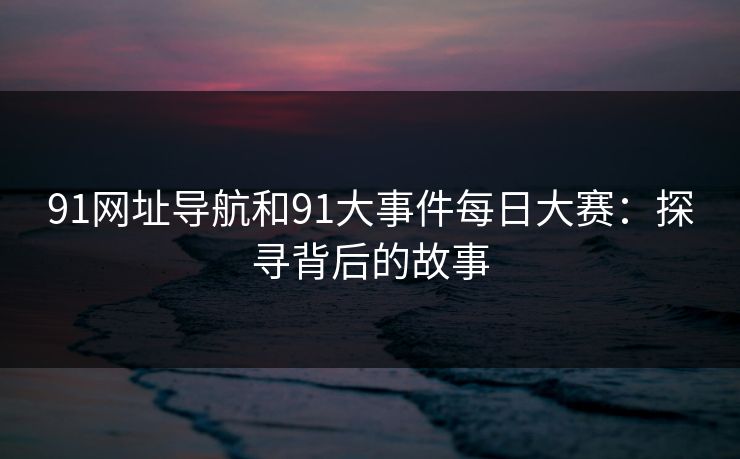 91网址导航和91大事件每日大赛：探寻背后的故事