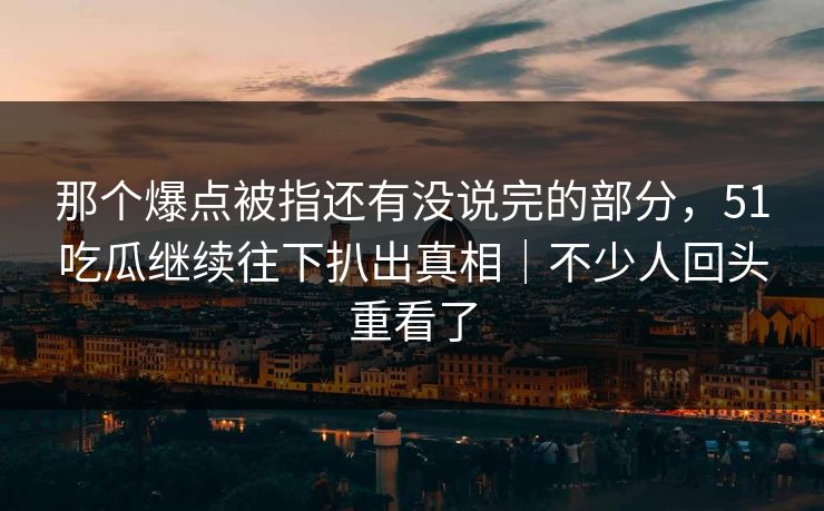 那个爆点被指还有没说完的部分，51吃瓜继续往下扒出真相｜不少人回头重看了