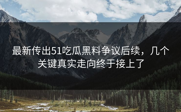 最新传出51吃瓜黑料争议后续，几个关键真实走向终于接上了
