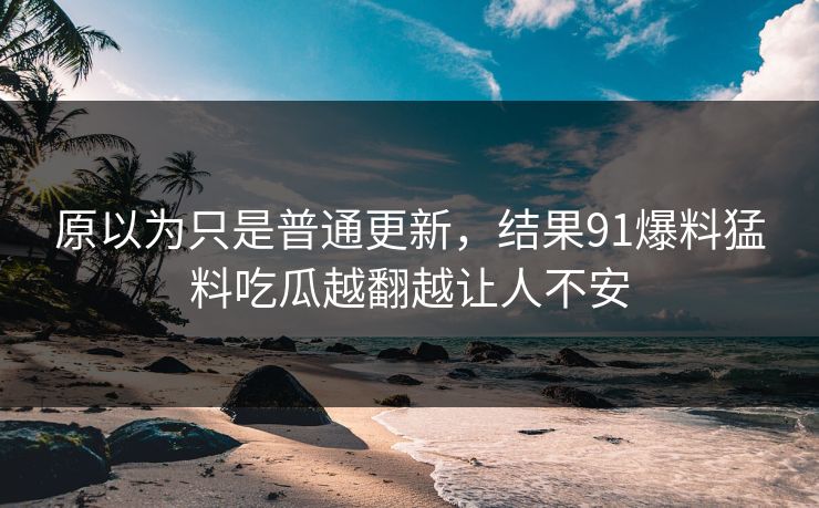 原以为只是普通更新，结果91爆料猛料吃瓜越翻越让人不安