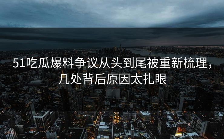 51吃瓜爆料争议从头到尾被重新梳理，几处背后原因太扎眼