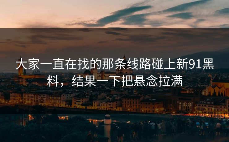 大家一直在找的那条线路碰上新91黑料，结果一下把悬念拉满