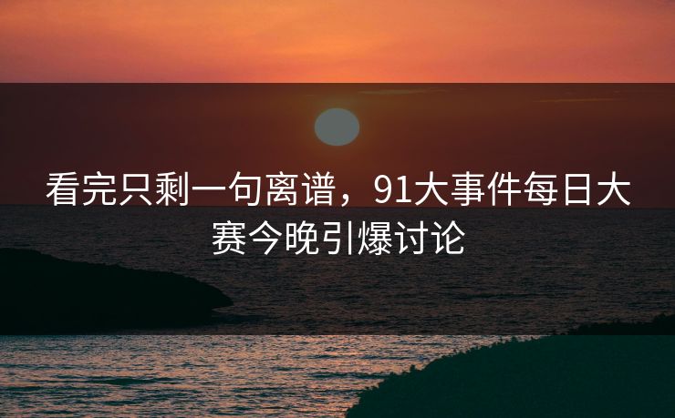 看完只剩一句离谱，91大事件每日大赛今晚引爆讨论