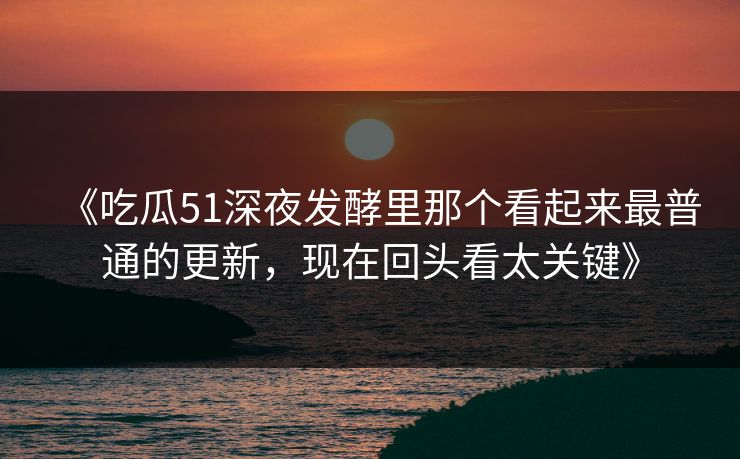 《吃瓜51深夜发酵里那个看起来最普通的更新，现在回头看太关键》