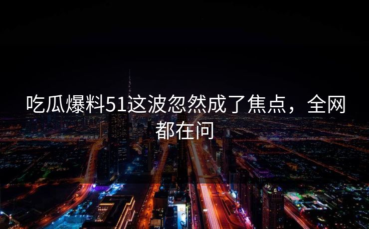 吃瓜爆料51这波忽然成了焦点，全网都在问