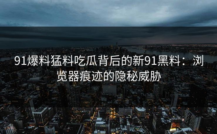 91爆料猛料吃瓜背后的新91黑料：浏览器痕迹的隐秘威胁