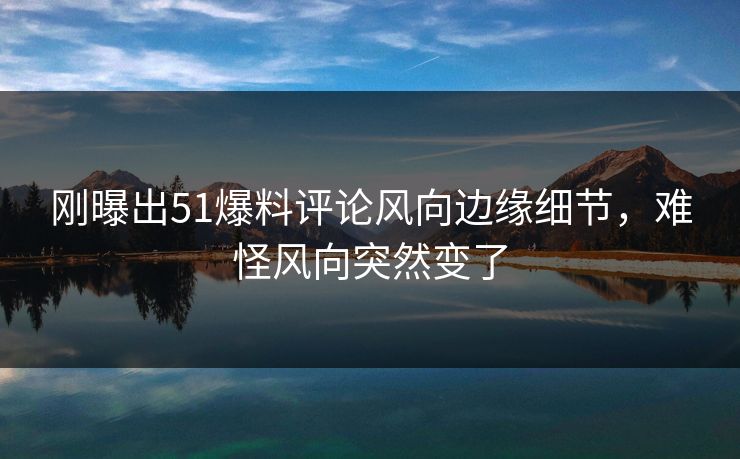刚曝出51爆料评论风向边缘细节，难怪风向突然变了