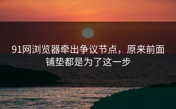 91网浏览器牵出争议节点，原来前面铺垫都是为了这一步