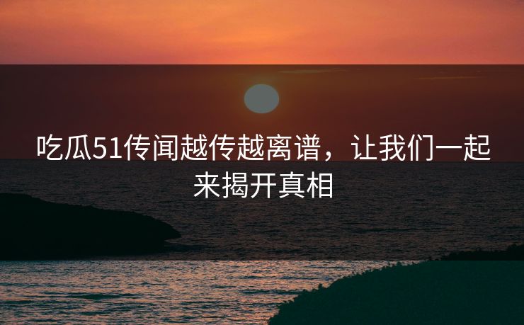 吃瓜51传闻越传越离谱，让我们一起来揭开真相