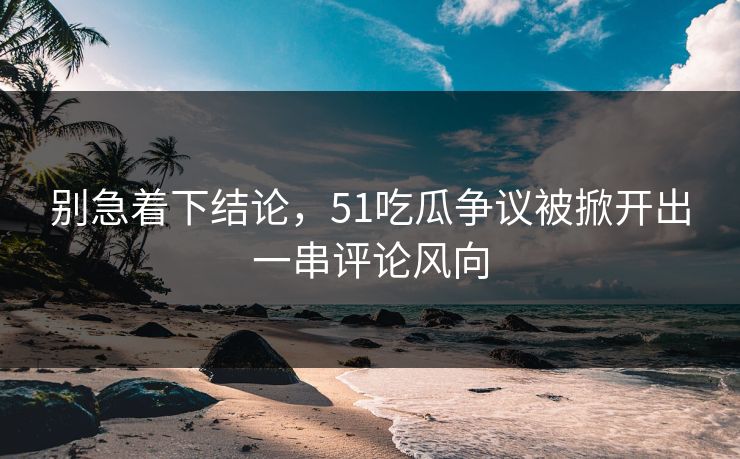 别急着下结论，51吃瓜争议被掀开出一串评论风向