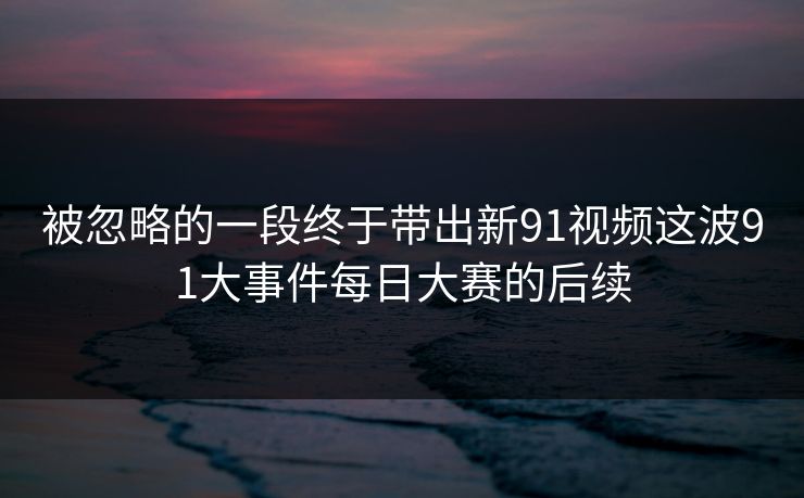 被忽略的一段终于带出新91视频这波91大事件每日大赛的后续