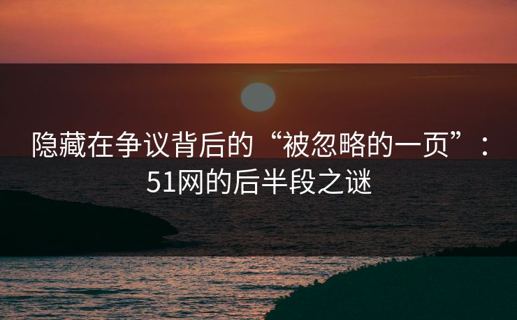 隐藏在争议背后的“被忽略的一页”：51网的后半段之谜
