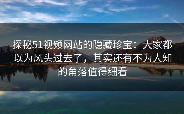 探秘51视频网站的隐藏珍宝：大家都以为风头过去了，其实还有不为人知的角落值得细看