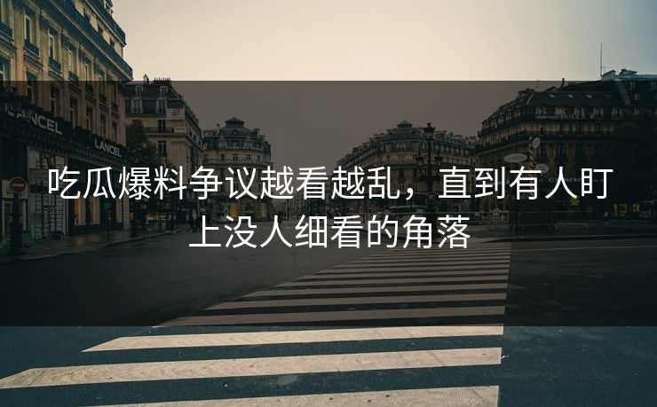 吃瓜爆料争议越看越乱，直到有人盯上没人细看的角落