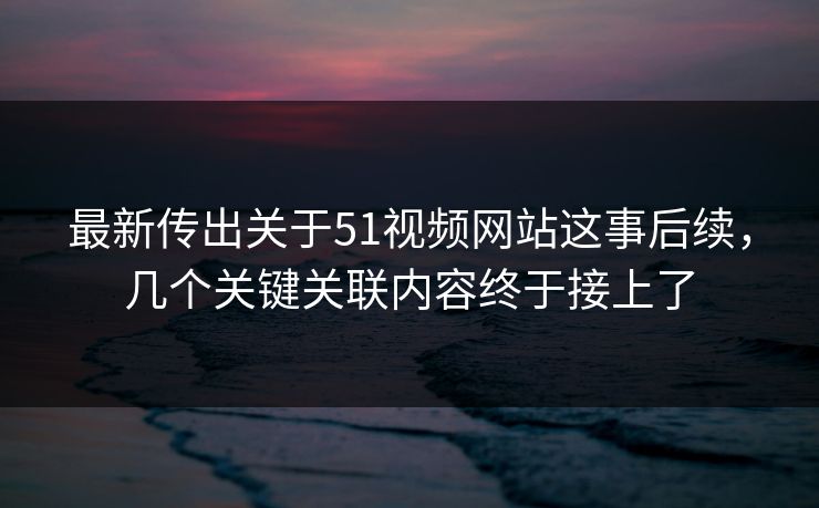 最新传出关于51视频网站这事后续，几个关键关联内容终于接上了
