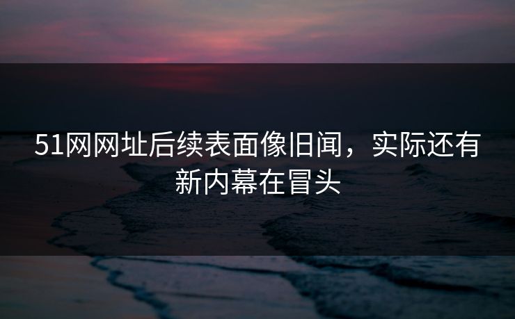 51网网址后续表面像旧闻，实际还有新内幕在冒头