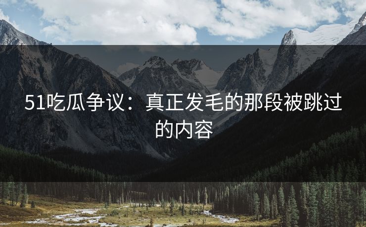 51吃瓜争议：真正发毛的那段被跳过的内容