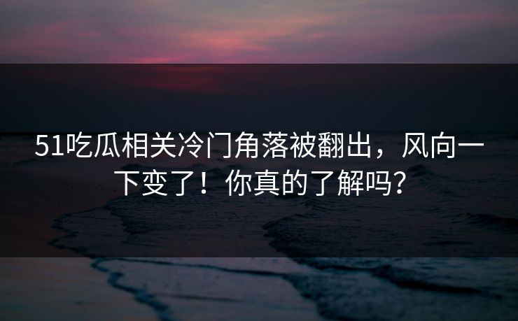 51吃瓜相关冷门角落被翻出，风向一下变了！你真的了解吗？