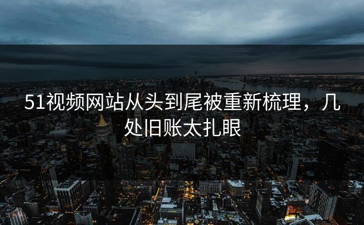 51视频网站从头到尾被重新梳理，几处旧账太扎眼