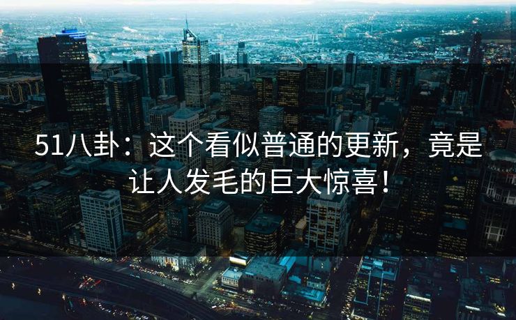51八卦：这个看似普通的更新，竟是让人发毛的巨大惊喜！