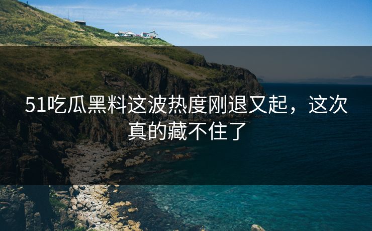 51吃瓜黑料这波热度刚退又起，这次真的藏不住了