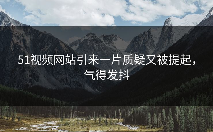 51视频网站引来一片质疑又被提起，气得发抖