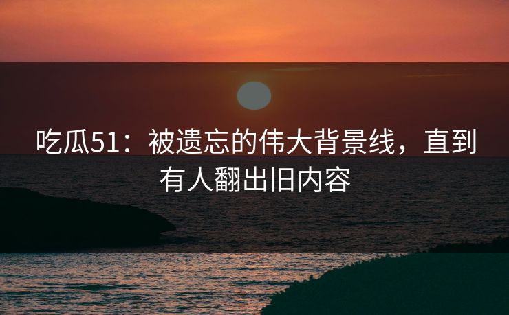 吃瓜51：被遗忘的伟大背景线，直到有人翻出旧内容