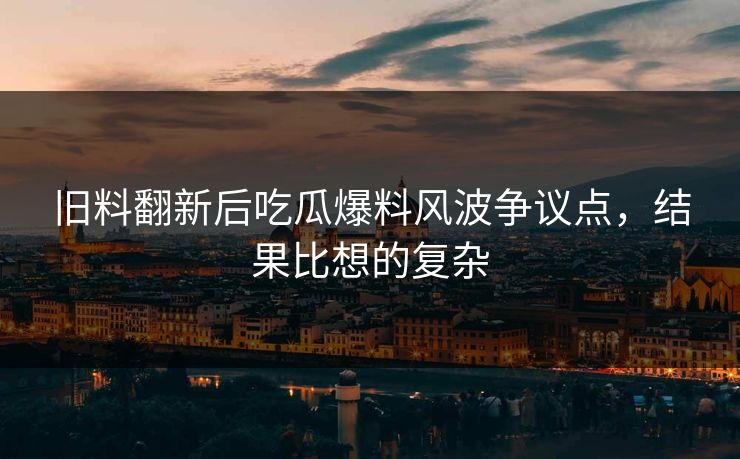 旧料翻新后吃瓜爆料风波争议点，结果比想的复杂