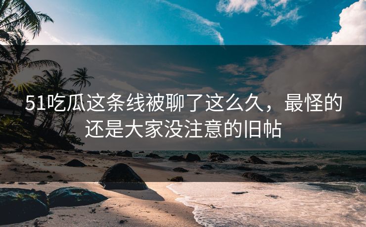 51吃瓜这条线被聊了这么久，最怪的还是大家没注意的旧帖