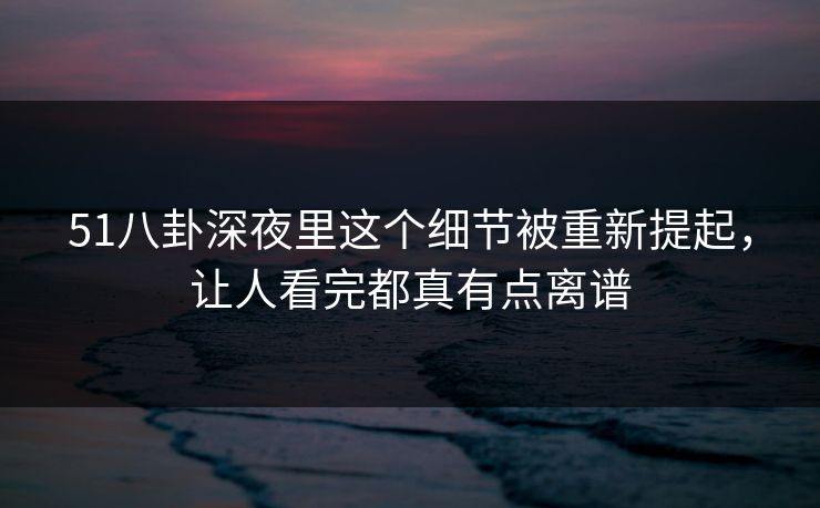 51八卦深夜里这个细节被重新提起，让人看完都真有点离谱