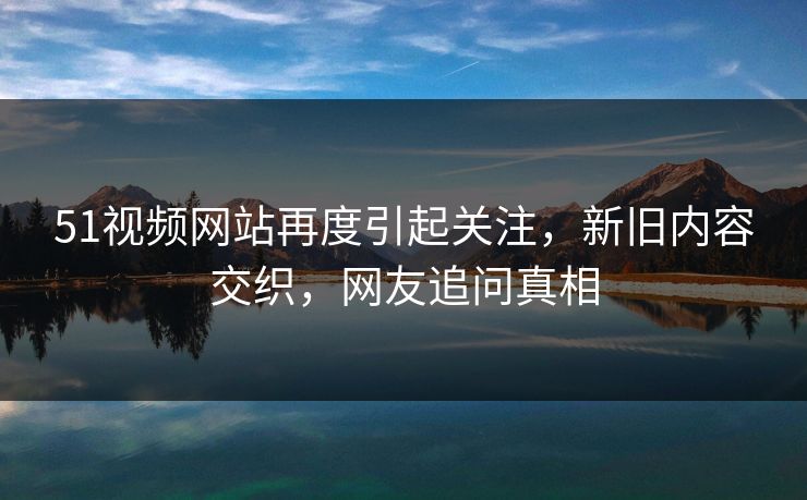 51视频网站再度引起关注，新旧内容交织，网友追问真相