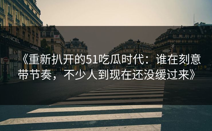 《重新扒开的51吃瓜时代：谁在刻意带节奏，不少人到现在还没缓过来》