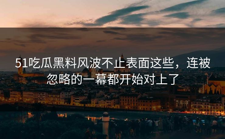 51吃瓜黑料风波不止表面这些，连被忽略的一幕都开始对上了
