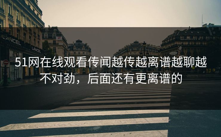 51网在线观看传闻越传越离谱越聊越不对劲，后面还有更离谱的